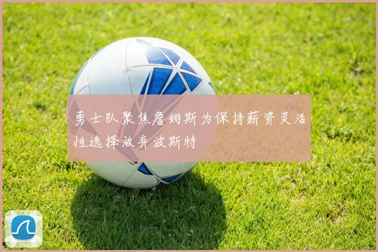 勇士队聚焦詹姆斯为保持薪资灵活性选择放弃波斯特