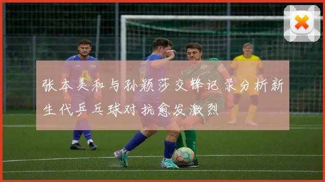 张本美和与孙颖莎交锋记录分析新生代乒乓球对抗愈发激烈