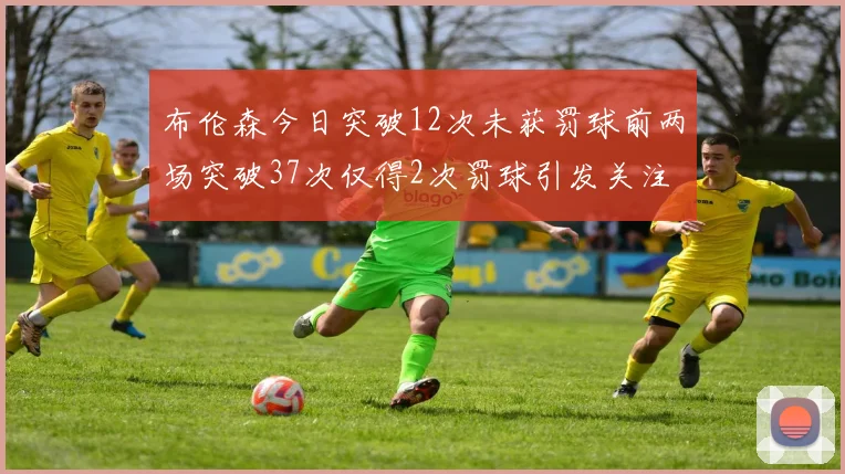 布伦森今日突破12次未获罚球前两场突破37次仅得2次罚球引发关注